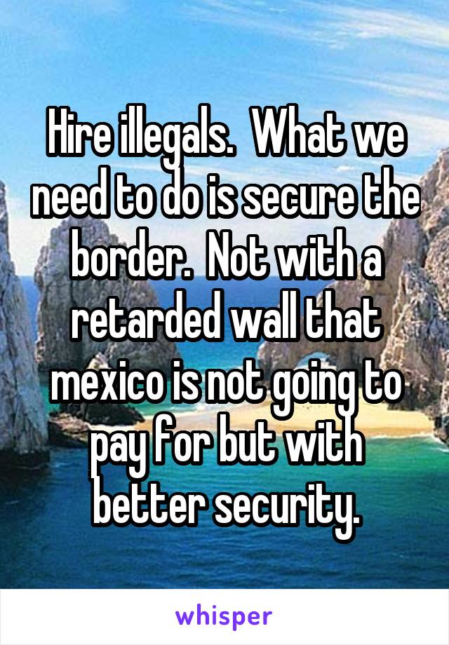 Hire illegals.  What we need to do is secure the border.  Not with a retarded wall that mexico is not going to pay for but with better security.