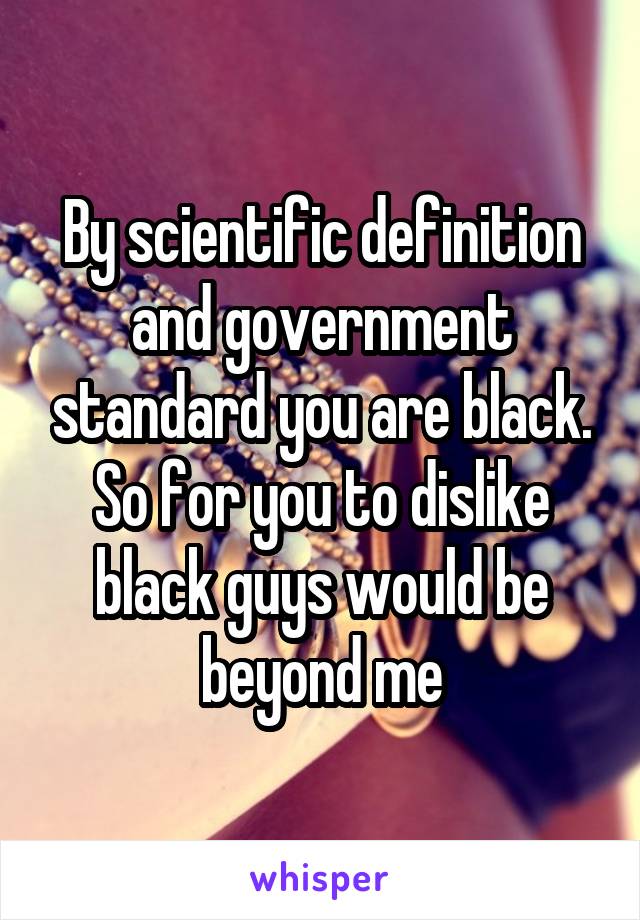 By scientific definition and government standard you are black.
So for you to dislike black guys would be beyond me