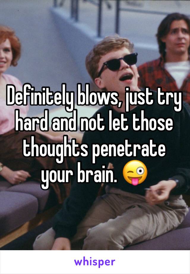 Definitely blows, just try hard and not let those thoughts penetrate your brain. 😜