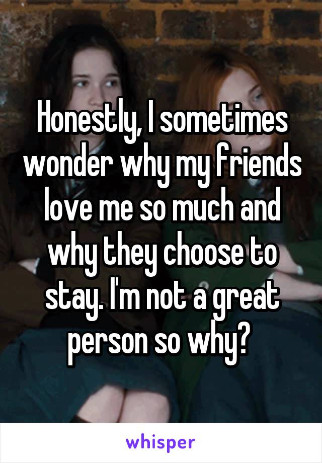 Honestly, I sometimes wonder why my friends love me so much and why they choose to stay. I'm not a great person so why? 