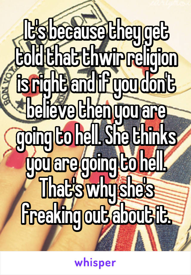 It's because they get told that thwir religion is right and if you don't believe then you are going to hell. She thinks you are going to hell. That's why she's freaking out about it.
