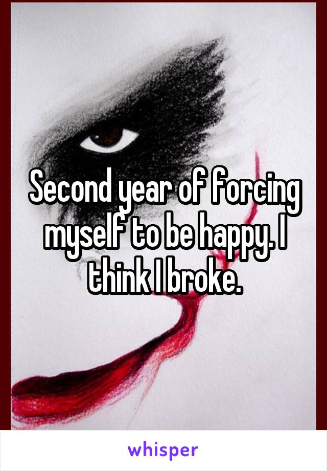 Second year of forcing myself to be happy. I think I broke.