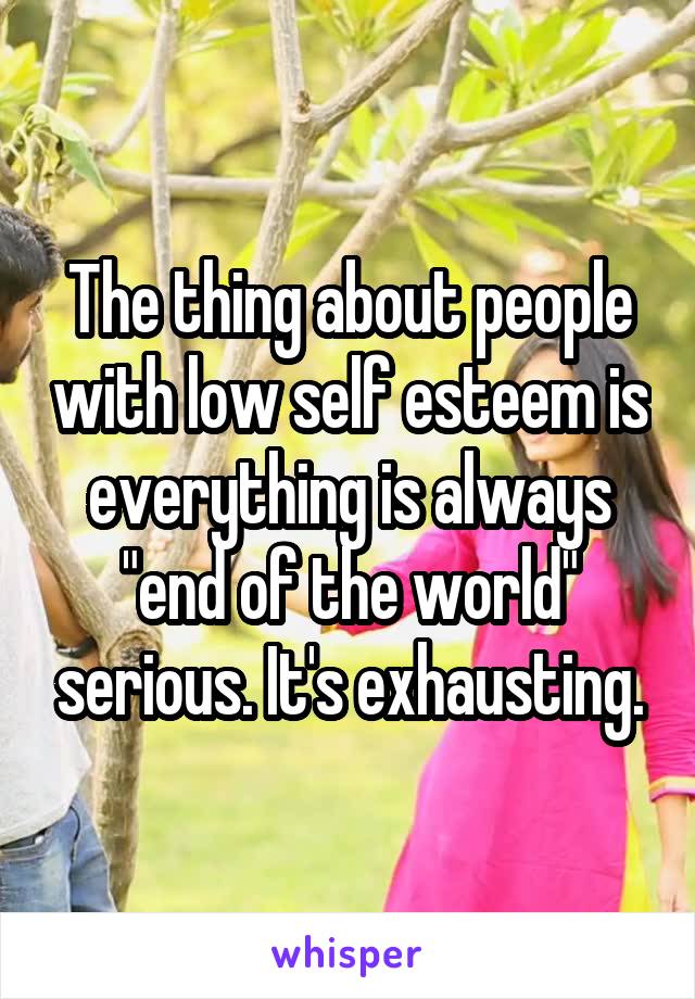 The thing about people with low self esteem is everything is always "end of the world" serious. It's exhausting.