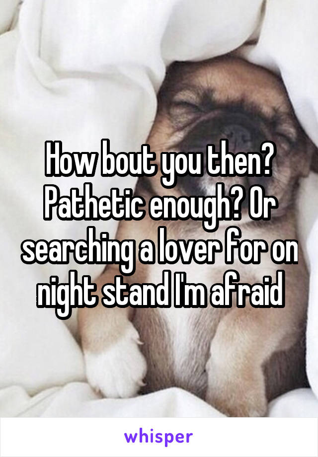 How bout you then? Pathetic enough? Or searching a lover for on night stand I'm afraid