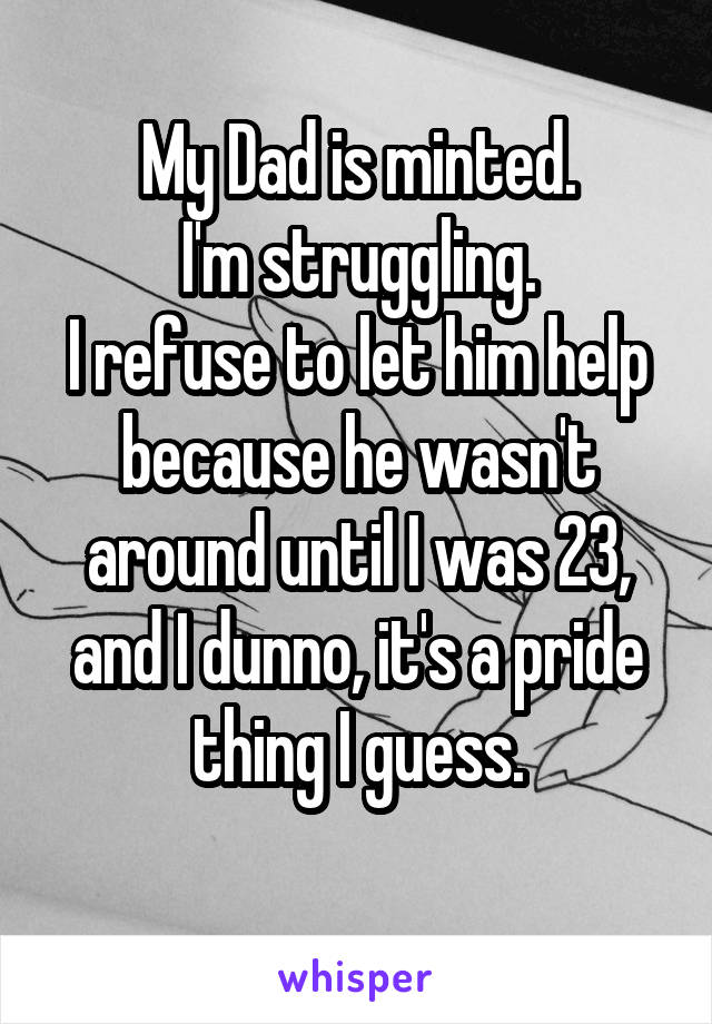 My Dad is minted.
I'm struggling.
I refuse to let him help because he wasn't around until I was 23, and I dunno, it's a pride thing I guess.
