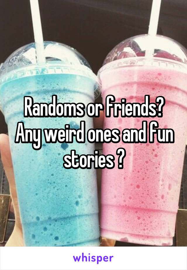 Randoms or friends? Any weird ones and fun stories ?