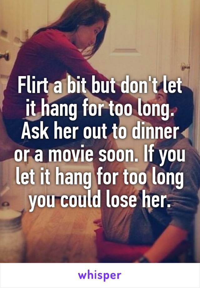 Flirt a bit but don't let it hang for too long. Ask her out to dinner or a movie soon. If you let it hang for too long you could lose her.