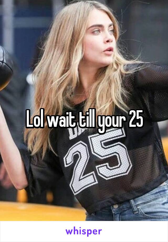 Lol wait till your 25
