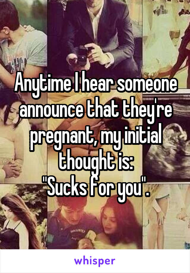 Anytime I hear someone announce that they're pregnant, my initial thought is:
"Sucks for you".