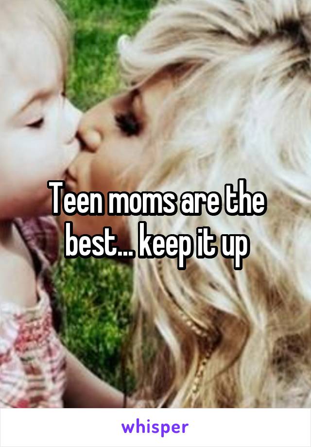 Teen moms are the best... keep it up