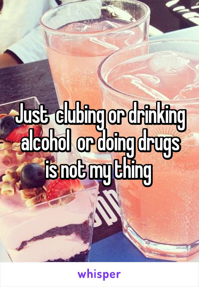 Just  clubing or drinking  alcohol  or doing drugs  is not my thing 