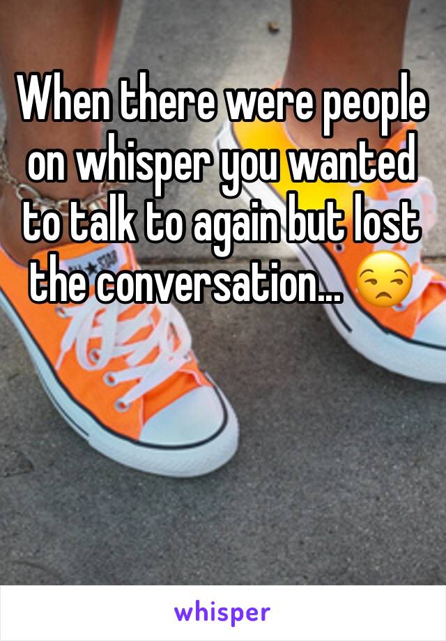 When there were people on whisper you wanted to talk to again but lost the conversation... 😒