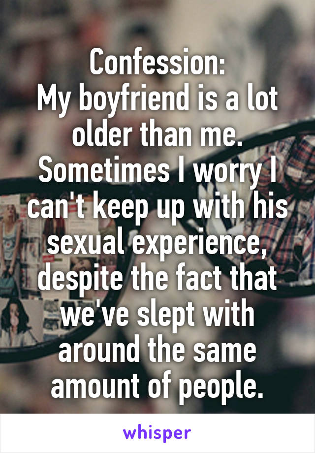 Confession:
My boyfriend is a lot older than me. Sometimes I worry I can't keep up with his sexual experience, despite the fact that we've slept with around the same amount of people.