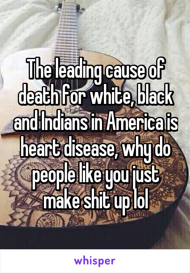 The leading cause of death for white, black and Indians in America is heart disease, why do people like you just make shit up lol