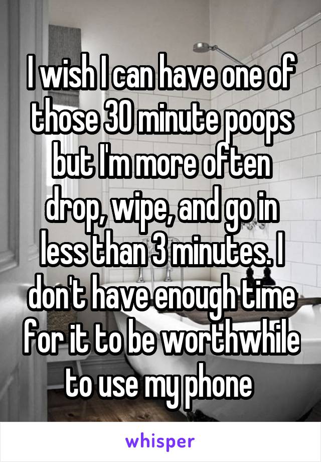 I wish I can have one of those 30 minute poops but I'm more often drop, wipe, and go in less than 3 minutes. I don't have enough time for it to be worthwhile to use my phone 