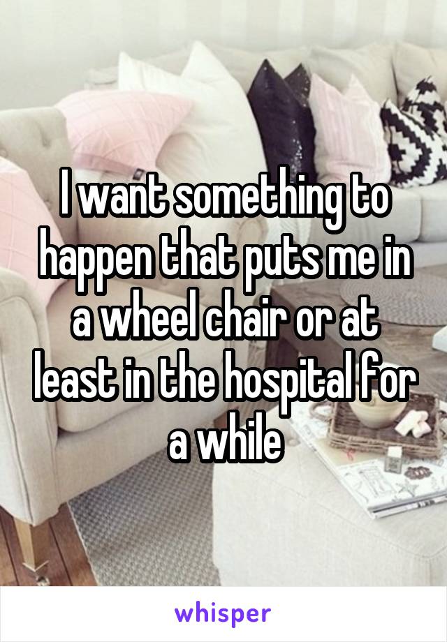 I want something to happen that puts me in a wheel chair or at least in the hospital for a while