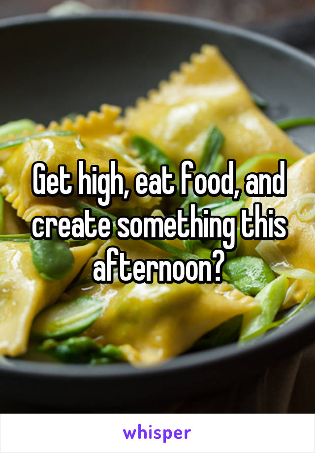 Get high, eat food, and create something this afternoon?