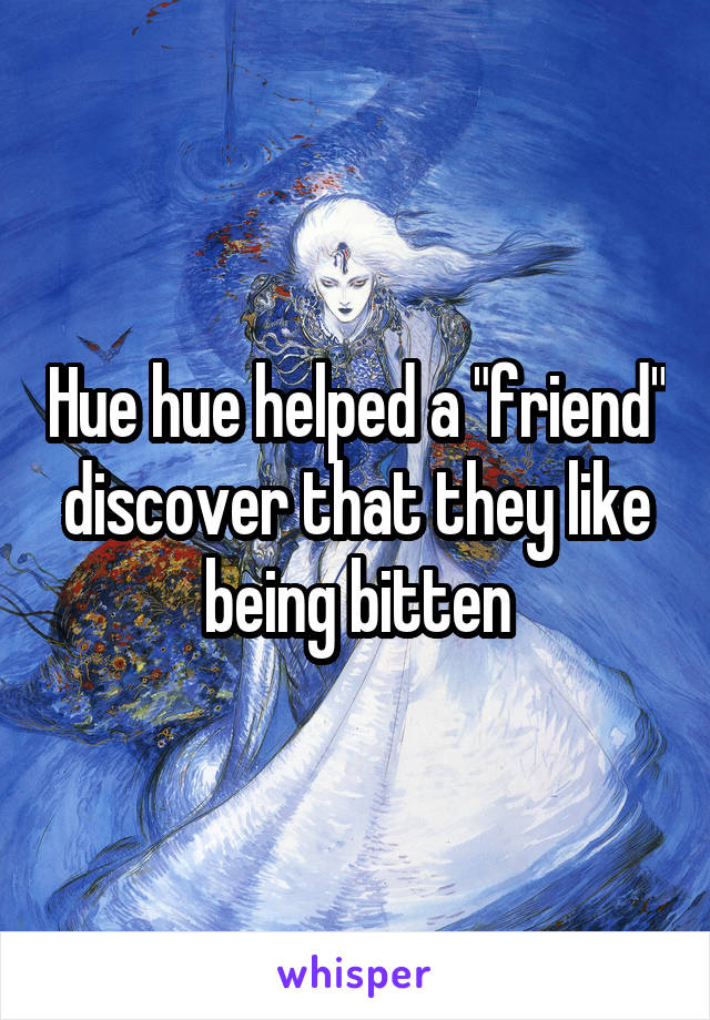 Hue hue helped a "friend" discover that they like being bitten