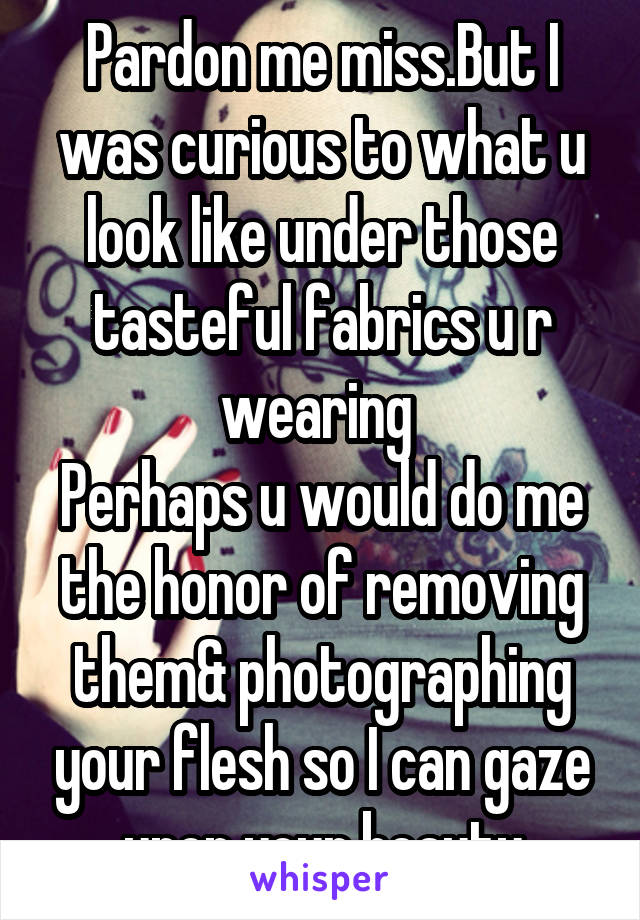 Pardon me miss.But I was curious to what u look like under those tasteful fabrics u r wearing 
Perhaps u would do me the honor of removing them& photographing your flesh so I can gaze upon your beauty