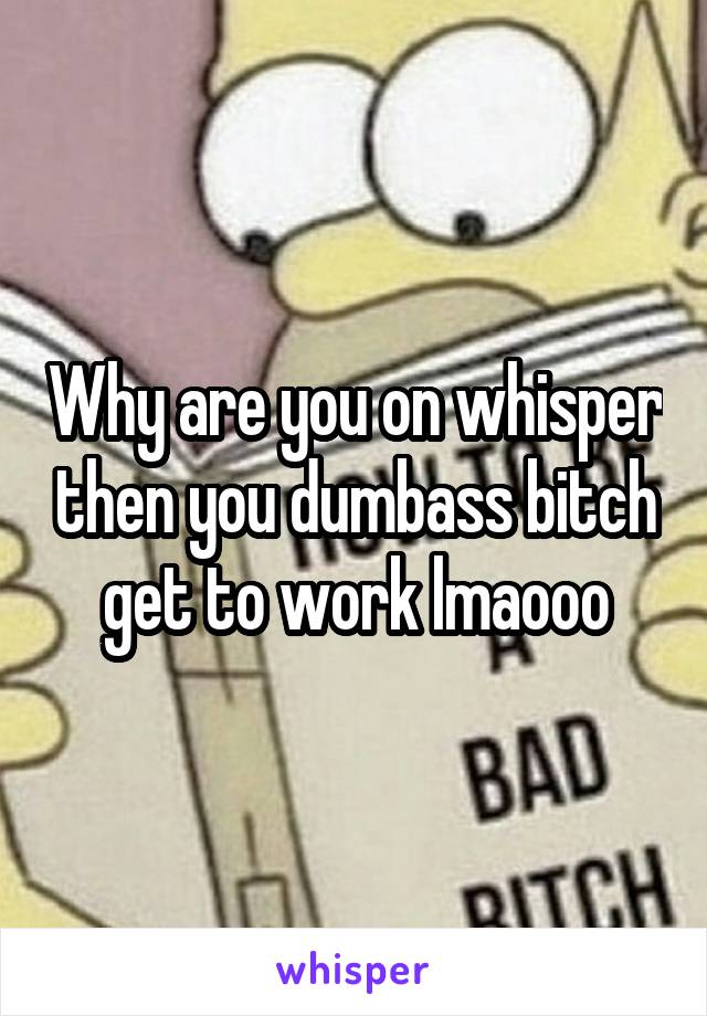 Why are you on whisper then you dumbass bitch get to work lmaooo