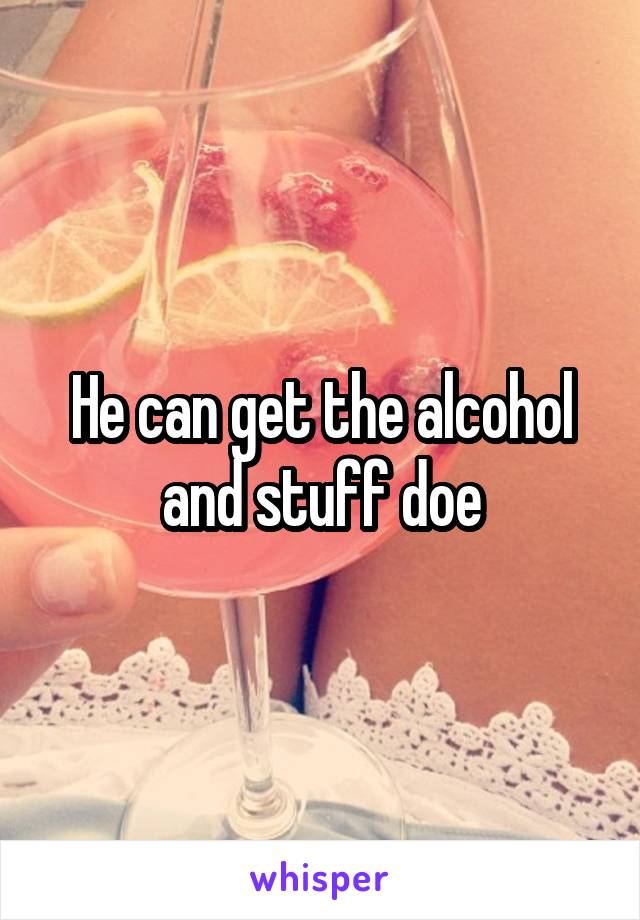 He can get the alcohol and stuff doe