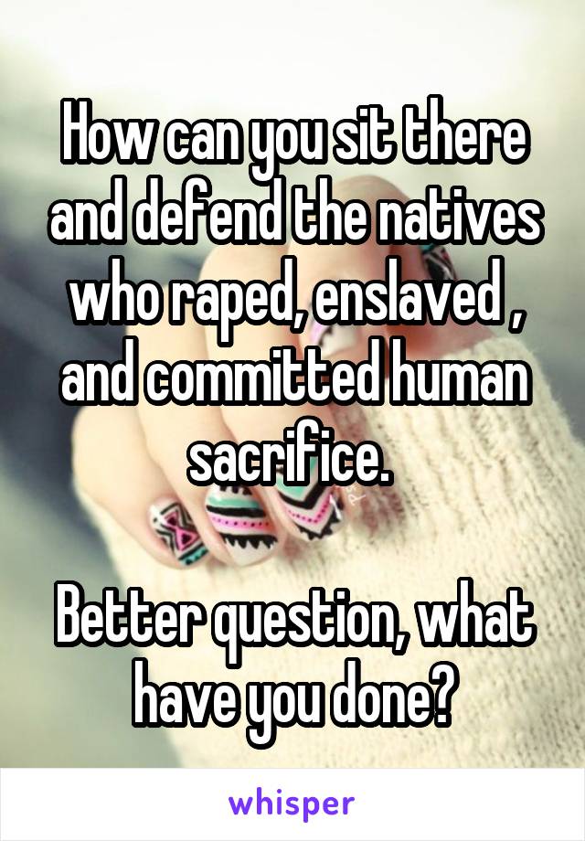 How can you sit there and defend the natives who raped, enslaved , and committed human sacrifice. 

Better question, what have you done?