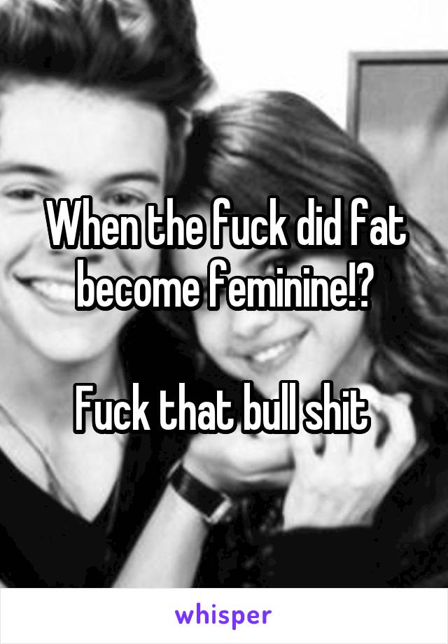When the fuck did fat become feminine!?

Fuck that bull shit 