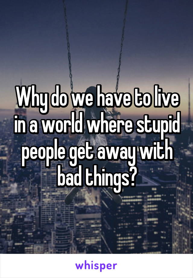 Why do we have to live in a world where stupid people get away with bad things?