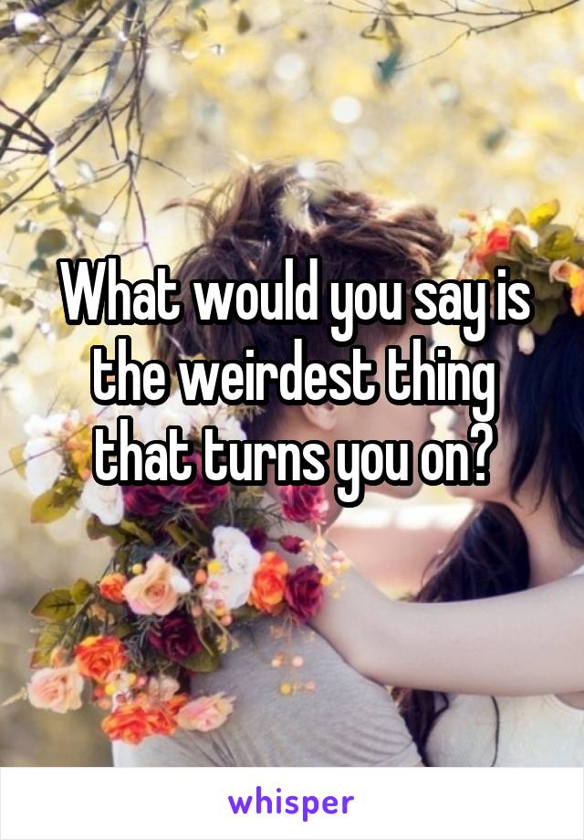 What would you say is the weirdest thing that turns you on?
