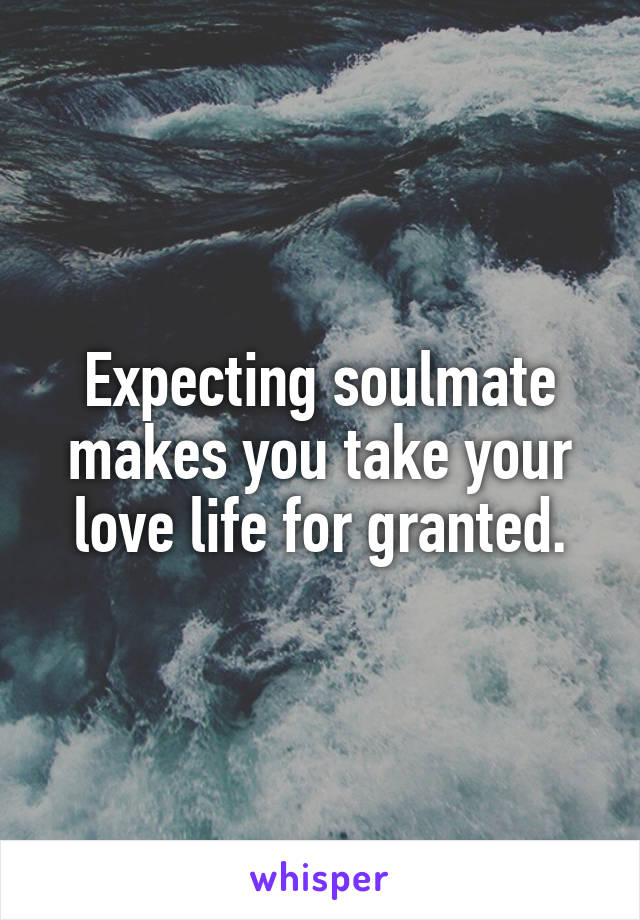 Expecting soulmate makes you take your love life for granted.