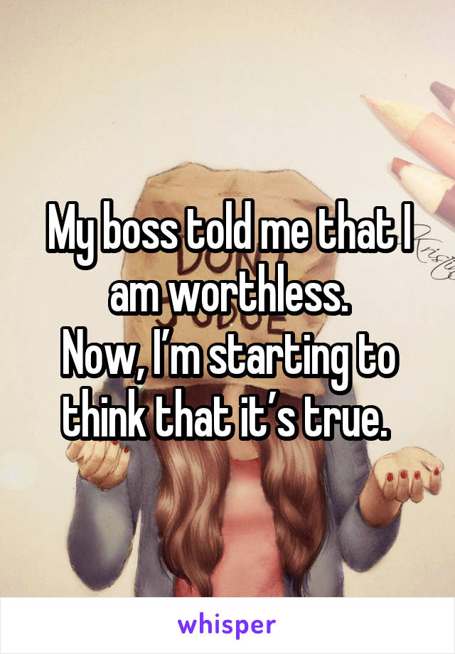 My boss told me that I am worthless.
Now, I’m starting to think that it’s true. 