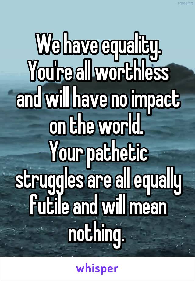 We have equality.
You're all worthless and will have no impact on the world. 
Your pathetic struggles are all equally futile and will mean nothing. 