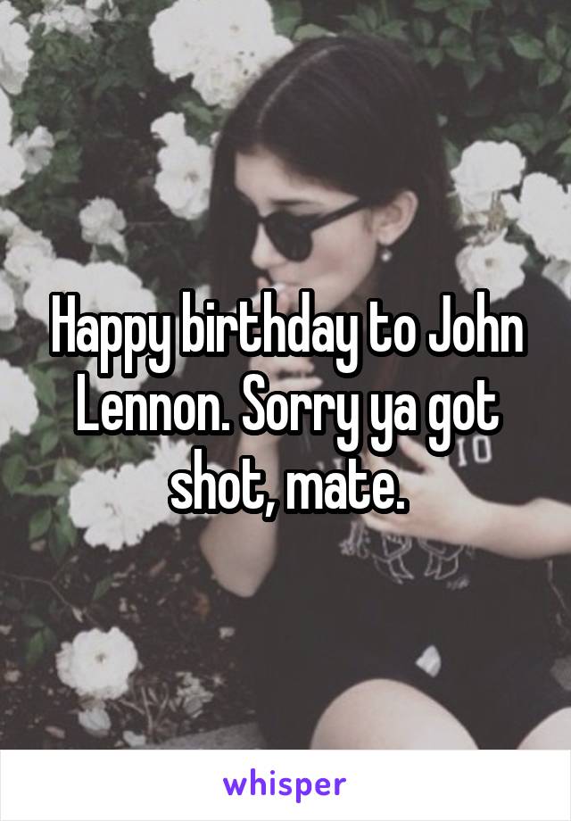 Happy birthday to John Lennon. Sorry ya got shot, mate.