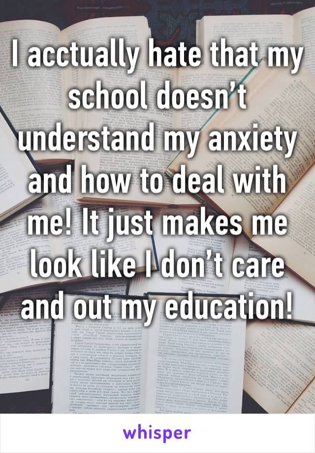 I acctually hate that my school doesn’t understand my anxiety and how to deal with me! It just makes me look like I don’t care and out my education!