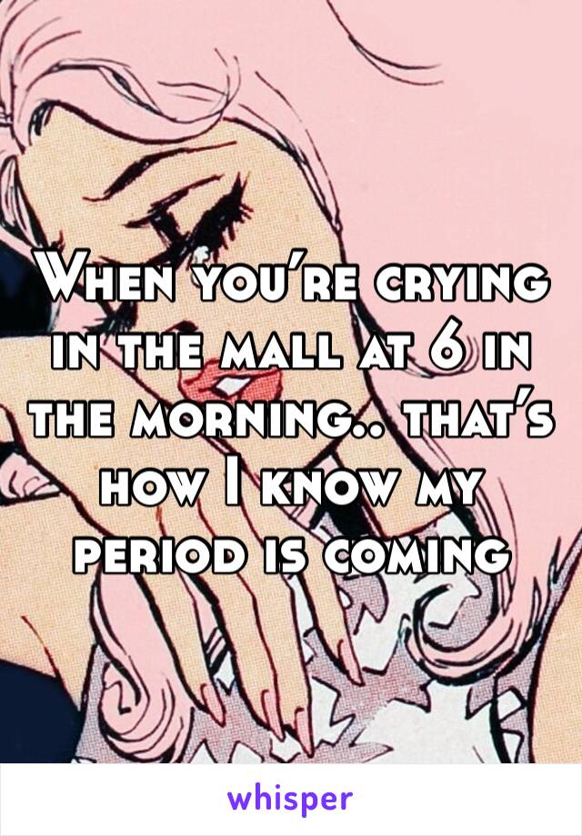 When you’re crying in the mall at 6 in the morning.. that’s how I know my period is coming