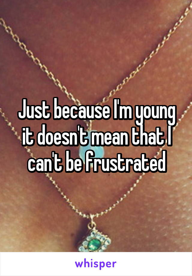 Just because I'm young it doesn't mean that I can't be frustrated