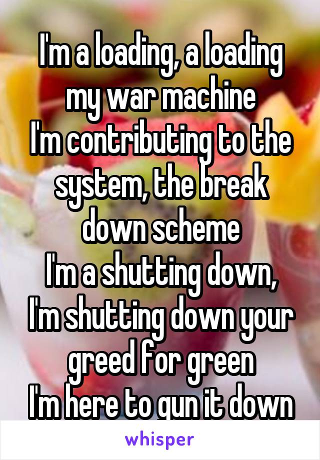I'm a loading, a loading my war machine
I'm contributing to the system, the break down scheme
I'm a shutting down, I'm shutting down your greed for green
I'm here to gun it down