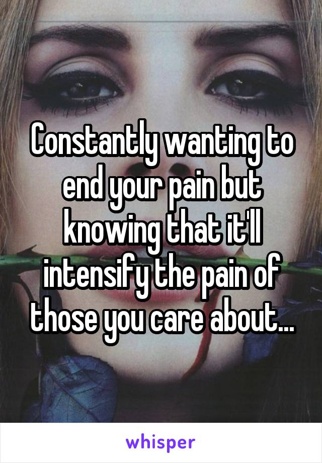 Constantly wanting to end your pain but knowing that it'll intensify the pain of those you care about...