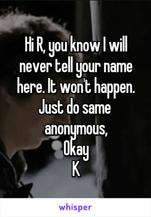 Hi R, you know I will never tell your name here. It won't happen.
Just do same  anonymous,
Okay
K