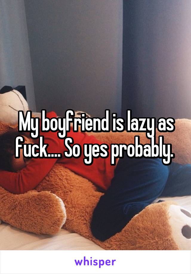 My boyfriend is lazy as fuck.... So yes probably. 