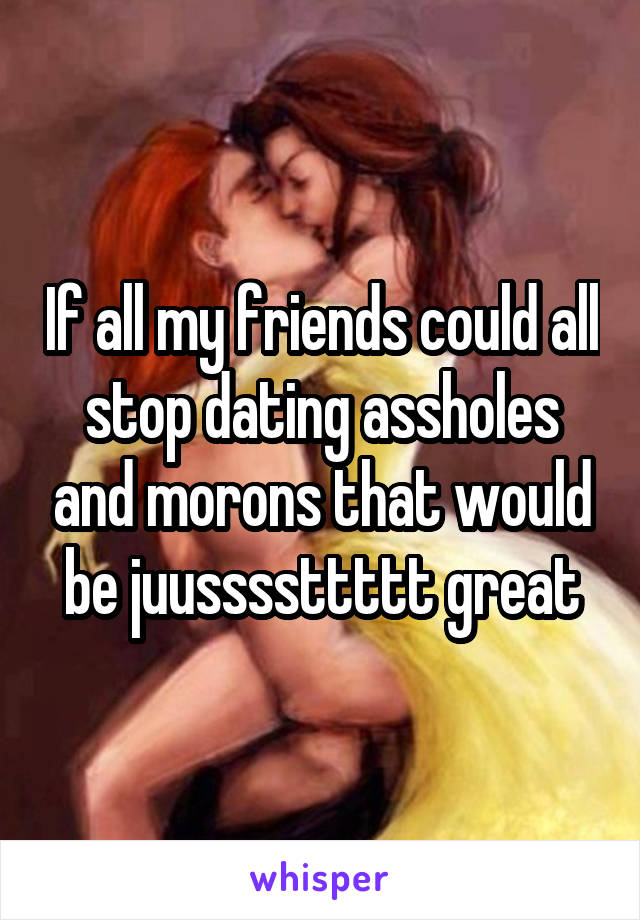 If all my friends could all stop dating assholes and morons that would be juussssttttt great