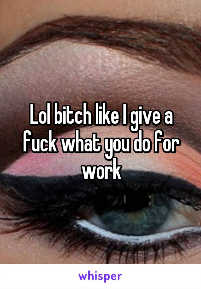 Lol bitch like I give a fuck what you do for work