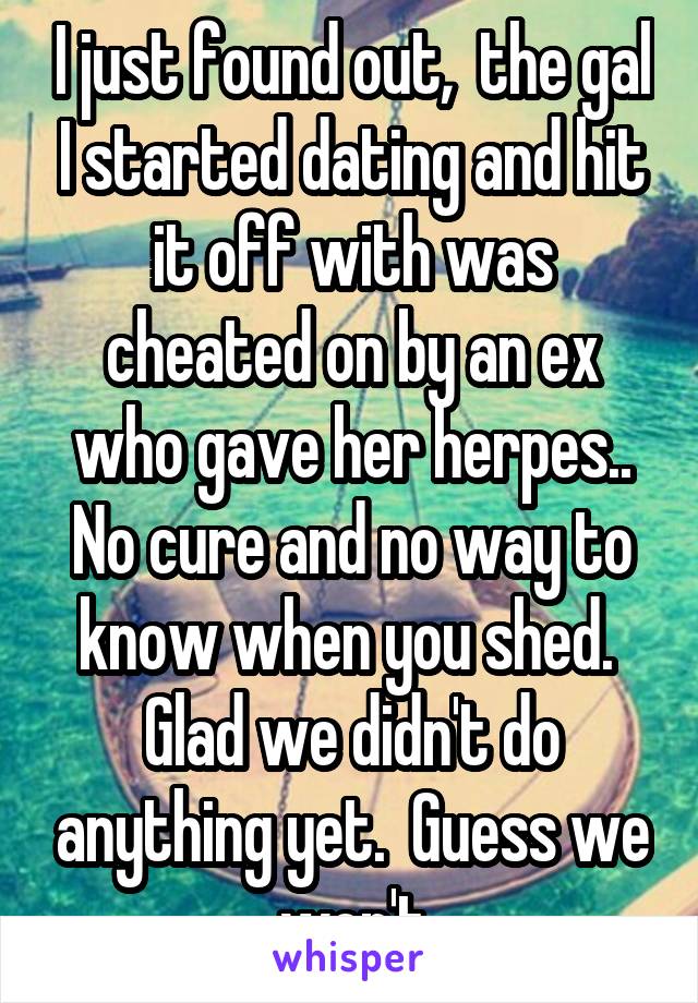 I just found out,  the gal I started dating and hit it off with was cheated on by an ex who gave her herpes..
No cure and no way to know when you shed. 
Glad we didn't do anything yet.  Guess we won't