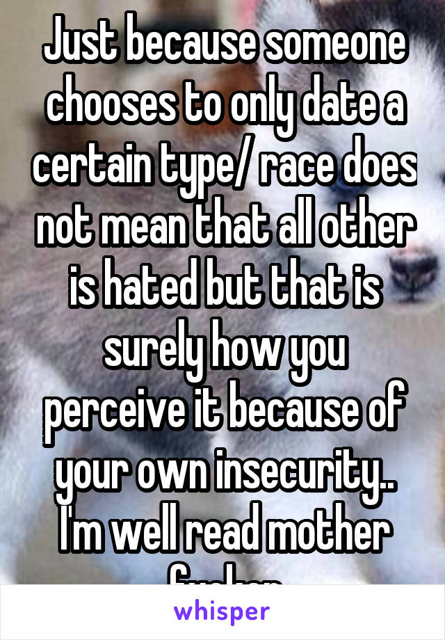 Just because someone chooses to only date a certain type/ race does not mean that all other is hated but that is surely how you perceive it because of your own insecurity.. I'm well read mother fucker