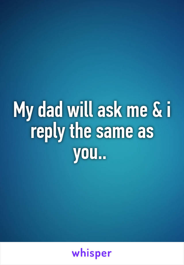My dad will ask me & i reply the same as you.. 