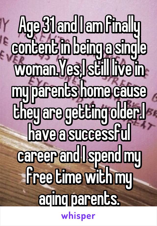 Age 31 and I am finally content in being a single woman.Yes,I still live in my parents home cause they are getting older.I have a successful career and I spend my free time with my aging parents.