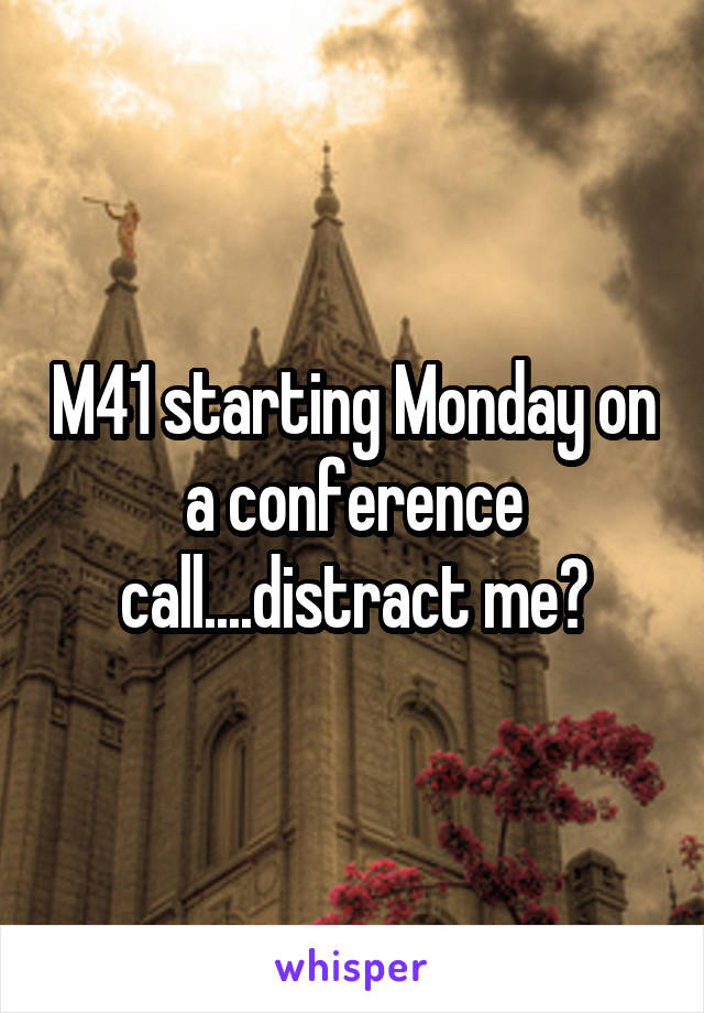 M41 starting Monday on a conference call....distract me?
