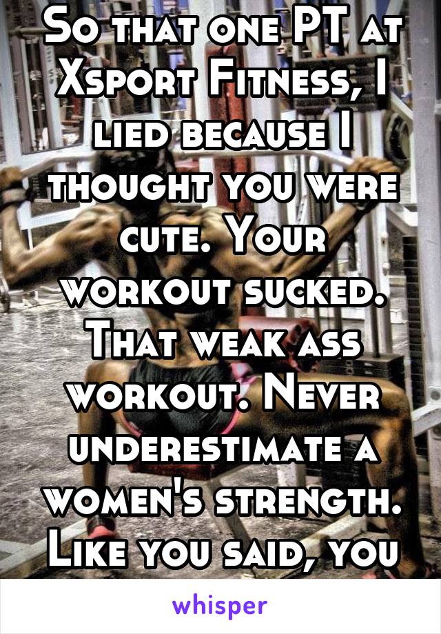 So that one PT at Xsport Fitness, I lied because I thought you were cute. Your workout sucked. That weak ass workout. Never underestimate a women's strength. Like you said, you underestimated me.