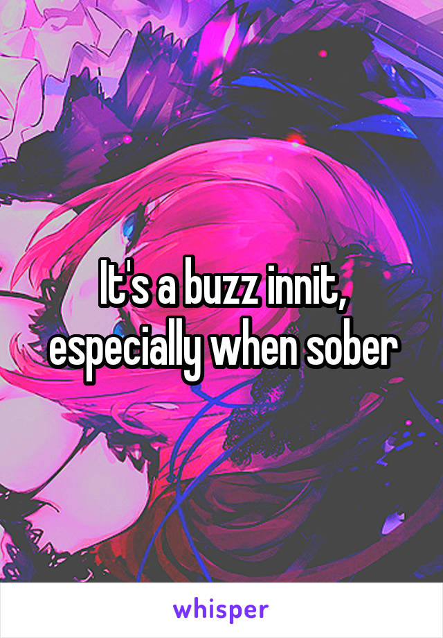 It's a buzz innit, especially when sober