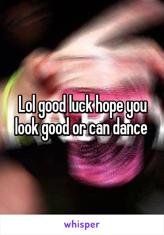 Lol good luck hope you look good or can dance 
